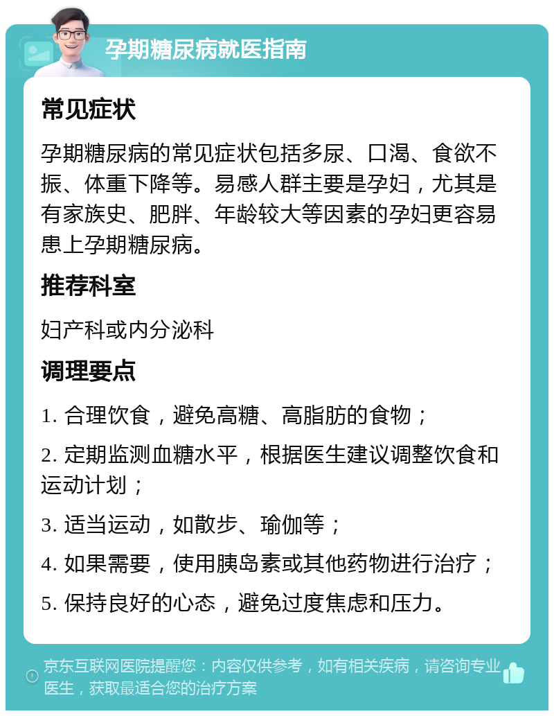 孕期糖尿病就医指南 常见症状 孕期糖尿病的常见症状包括多尿、口渴、食欲不振、体重下降等。易感人群主要是孕妇，尤其是有家族史、肥胖、年龄较大等因素的孕妇更容易患上孕期糖尿病。 推荐科室 妇产科或内分泌科 调理要点 1. 合理饮食，避免高糖、高脂肪的食物； 2. 定期监测血糖水平，根据医生建议调整饮食和运动计划； 3. 适当运动，如散步、瑜伽等； 4. 如果需要，使用胰岛素或其他药物进行治疗； 5. 保持良好的心态，避免过度焦虑和压力。