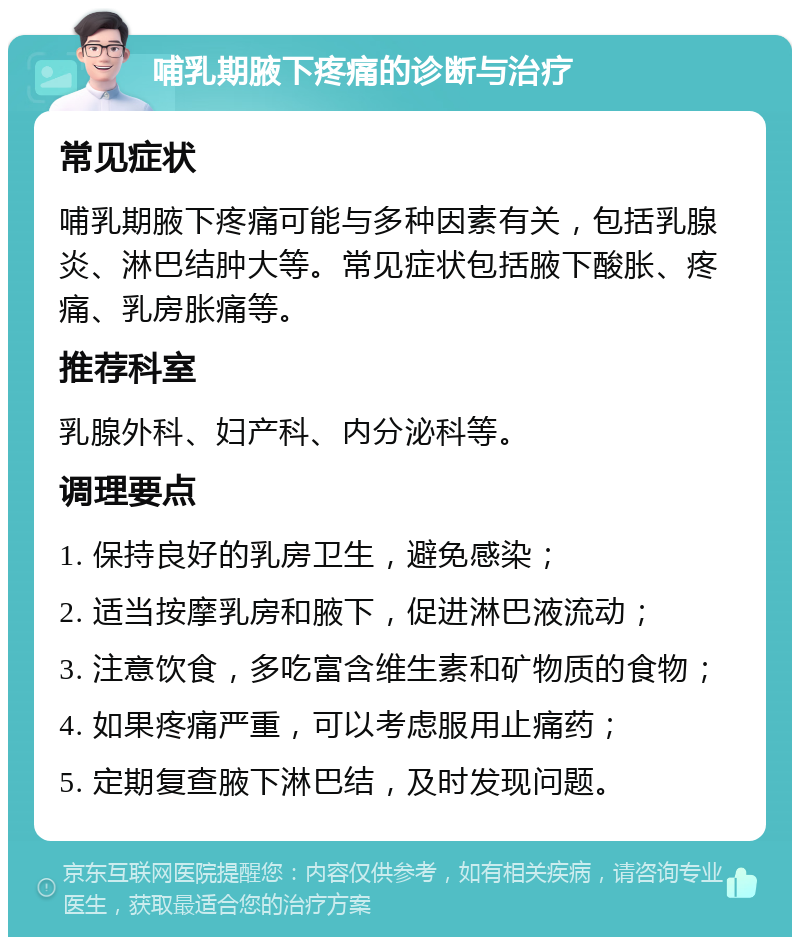 哺乳期腋下疼痛的诊断与治疗 常见症状 哺乳期腋下疼痛可能与多种因素有关，包括乳腺炎、淋巴结肿大等。常见症状包括腋下酸胀、疼痛、乳房胀痛等。 推荐科室 乳腺外科、妇产科、内分泌科等。 调理要点 1. 保持良好的乳房卫生，避免感染； 2. 适当按摩乳房和腋下，促进淋巴液流动； 3. 注意饮食，多吃富含维生素和矿物质的食物； 4. 如果疼痛严重，可以考虑服用止痛药； 5. 定期复查腋下淋巴结，及时发现问题。