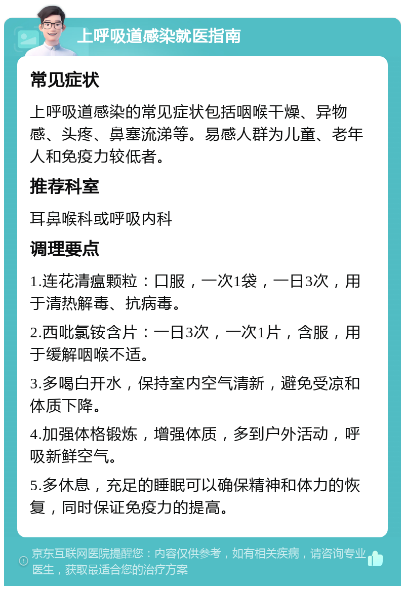 上呼吸道感染就医指南 常见症状 上呼吸道感染的常见症状包括咽喉干燥、异物感、头疼、鼻塞流涕等。易感人群为儿童、老年人和免疫力较低者。 推荐科室 耳鼻喉科或呼吸内科 调理要点 1.连花清瘟颗粒：口服，一次1袋，一日3次，用于清热解毒、抗病毒。 2.西吡氯铵含片：一日3次，一次1片，含服，用于缓解咽喉不适。 3.多喝白开水，保持室内空气清新，避免受凉和体质下降。 4.加强体格锻炼，增强体质，多到户外活动，呼吸新鲜空气。 5.多休息，充足的睡眠可以确保精神和体力的恢复，同时保证免疫力的提高。