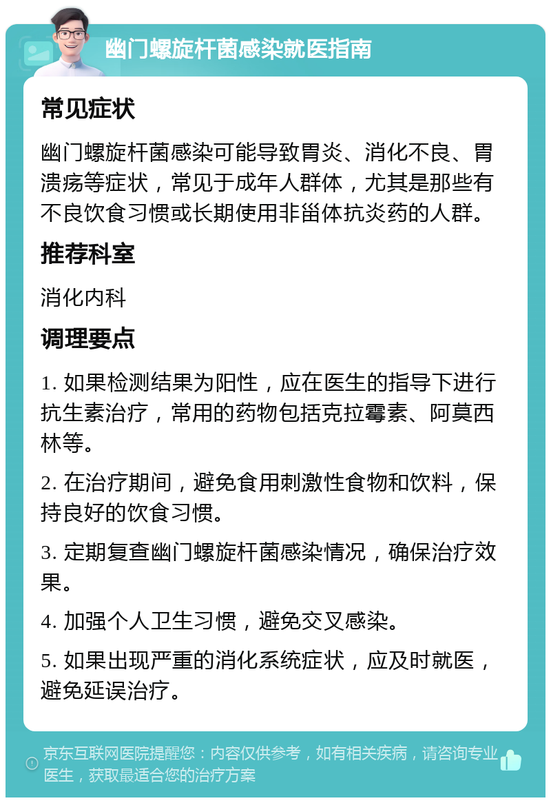 幽门螺旋杆菌感染就医指南 常见症状 幽门螺旋杆菌感染可能导致胃炎、消化不良、胃溃疡等症状，常见于成年人群体，尤其是那些有不良饮食习惯或长期使用非甾体抗炎药的人群。 推荐科室 消化内科 调理要点 1. 如果检测结果为阳性，应在医生的指导下进行抗生素治疗，常用的药物包括克拉霉素、阿莫西林等。 2. 在治疗期间，避免食用刺激性食物和饮料，保持良好的饮食习惯。 3. 定期复查幽门螺旋杆菌感染情况，确保治疗效果。 4. 加强个人卫生习惯，避免交叉感染。 5. 如果出现严重的消化系统症状，应及时就医，避免延误治疗。