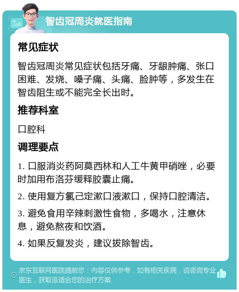 智齿冠周炎就医指南 常见症状 智齿冠周炎常见症状包括牙痛、牙龈肿痛、张口困难、发烧、嗓子痛、头痛、脸肿等，多发生在智齿阻生或不能完全长出时。 推荐科室 口腔科 调理要点 1. 口服消炎药阿莫西林和人工牛黄甲硝唑，必要时加用布洛芬缓释胶囊止痛。 2. 使用复方氯己定漱口液漱口，保持口腔清洁。 3. 避免食用辛辣刺激性食物，多喝水，注意休息，避免熬夜和饮酒。 4. 如果反复发炎，建议拔除智齿。