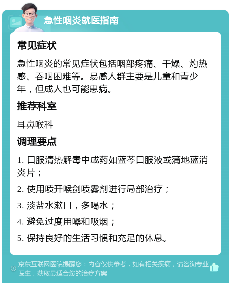 急性咽炎就医指南 常见症状 急性咽炎的常见症状包括咽部疼痛、干燥、灼热感、吞咽困难等。易感人群主要是儿童和青少年，但成人也可能患病。 推荐科室 耳鼻喉科 调理要点 1. 口服清热解毒中成药如蓝芩口服液或蒲地蓝消炎片； 2. 使用喷开喉剑喷雾剂进行局部治疗； 3. 淡盐水漱口，多喝水； 4. 避免过度用嗓和吸烟； 5. 保持良好的生活习惯和充足的休息。