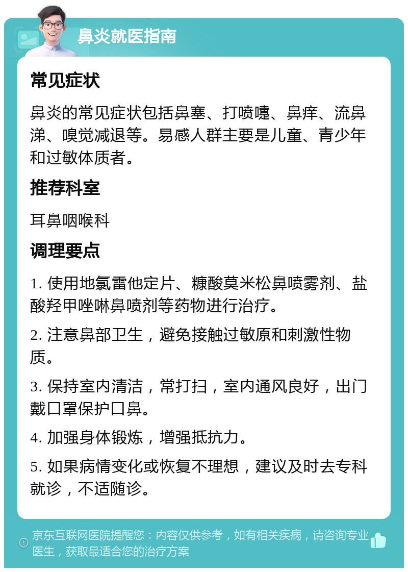 鼻炎就医指南 常见症状 鼻炎的常见症状包括鼻塞、打喷嚏、鼻痒、流鼻涕、嗅觉减退等。易感人群主要是儿童、青少年和过敏体质者。 推荐科室 耳鼻咽喉科 调理要点 1. 使用地氯雷他定片、糠酸莫米松鼻喷雾剂、盐酸羟甲唑啉鼻喷剂等药物进行治疗。 2. 注意鼻部卫生，避免接触过敏原和刺激性物质。 3. 保持室内清洁，常打扫，室内通风良好，出门戴口罩保护口鼻。 4. 加强身体锻炼，增强抵抗力。 5. 如果病情变化或恢复不理想，建议及时去专科就诊，不适随诊。