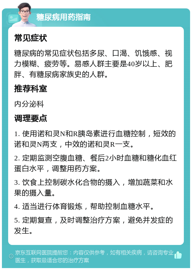 糖尿病用药指南 常见症状 糖尿病的常见症状包括多尿、口渴、饥饿感、视力模糊、疲劳等。易感人群主要是40岁以上、肥胖、有糖尿病家族史的人群。 推荐科室 内分泌科 调理要点 1. 使用诺和灵N和R胰岛素进行血糖控制，短效的诺和灵N两支，中效的诺和灵R一支。 2. 定期监测空腹血糖、餐后2小时血糖和糖化血红蛋白水平，调整用药方案。 3. 饮食上控制碳水化合物的摄入，增加蔬菜和水果的摄入量。 4. 适当进行体育锻炼，帮助控制血糖水平。 5. 定期复查，及时调整治疗方案，避免并发症的发生。