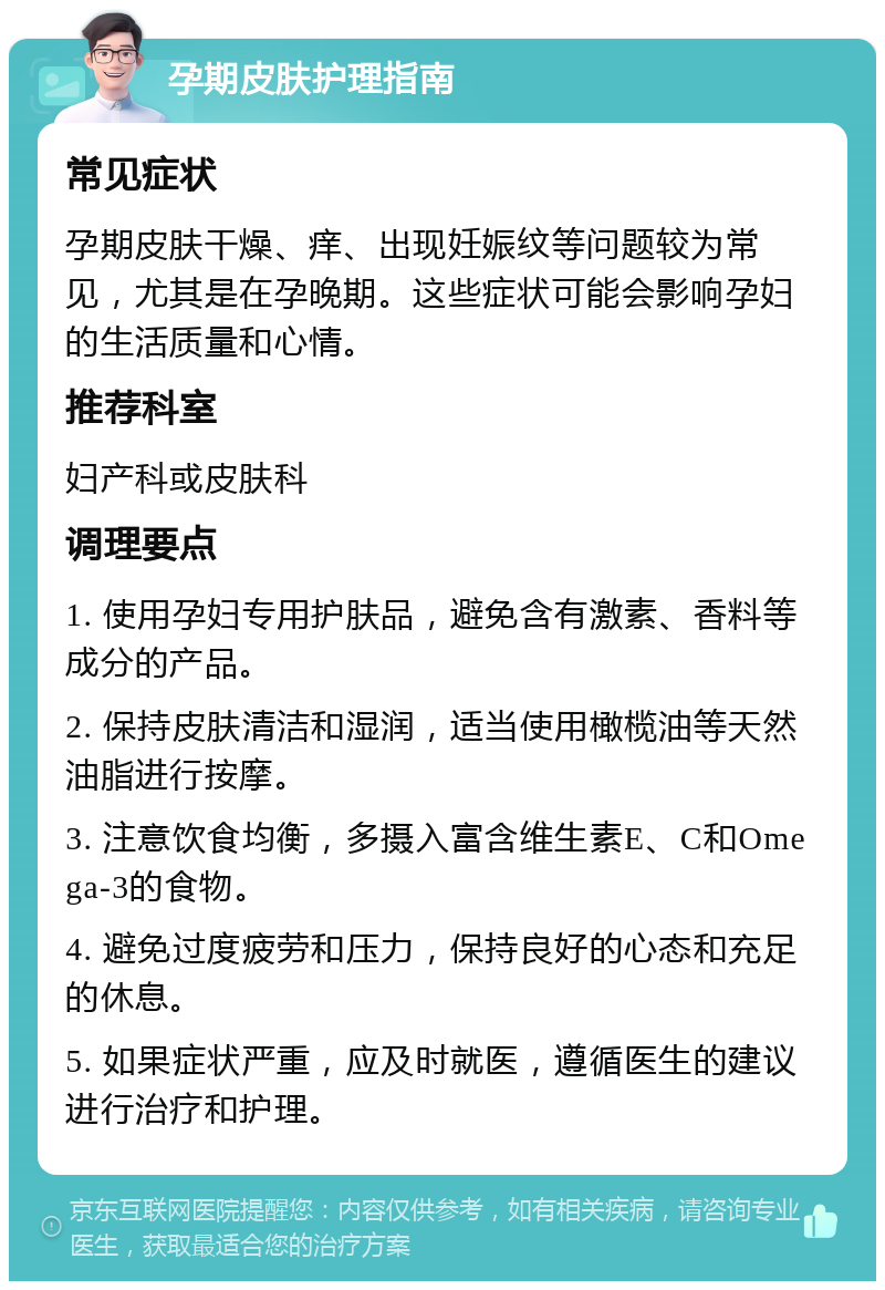 孕期皮肤护理指南 常见症状 孕期皮肤干燥、痒、出现妊娠纹等问题较为常见，尤其是在孕晚期。这些症状可能会影响孕妇的生活质量和心情。 推荐科室 妇产科或皮肤科 调理要点 1. 使用孕妇专用护肤品，避免含有激素、香料等成分的产品。 2. 保持皮肤清洁和湿润，适当使用橄榄油等天然油脂进行按摩。 3. 注意饮食均衡，多摄入富含维生素E、C和Omega-3的食物。 4. 避免过度疲劳和压力，保持良好的心态和充足的休息。 5. 如果症状严重，应及时就医，遵循医生的建议进行治疗和护理。