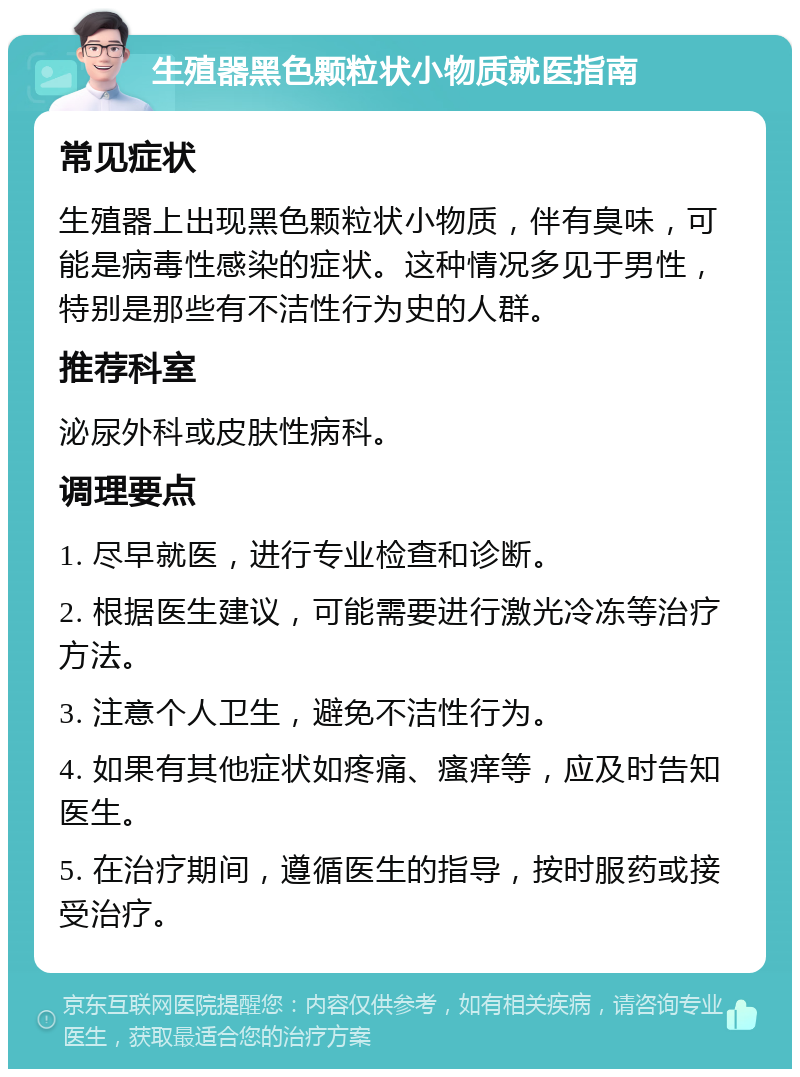 生殖器黑色颗粒状小物质就医指南 常见症状 生殖器上出现黑色颗粒状小物质，伴有臭味，可能是病毒性感染的症状。这种情况多见于男性，特别是那些有不洁性行为史的人群。 推荐科室 泌尿外科或皮肤性病科。 调理要点 1. 尽早就医，进行专业检查和诊断。 2. 根据医生建议，可能需要进行激光冷冻等治疗方法。 3. 注意个人卫生，避免不洁性行为。 4. 如果有其他症状如疼痛、瘙痒等，应及时告知医生。 5. 在治疗期间，遵循医生的指导，按时服药或接受治疗。