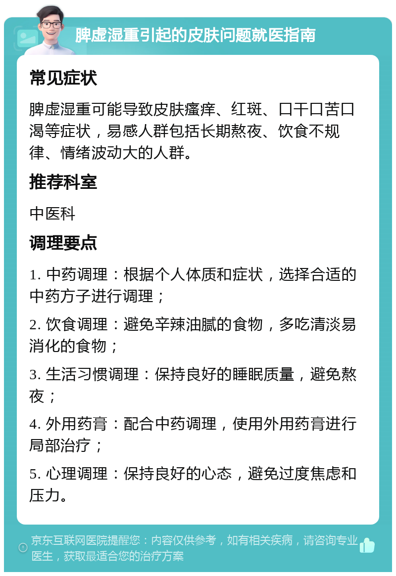 脾虚湿重引起的皮肤问题就医指南 常见症状 脾虚湿重可能导致皮肤瘙痒、红斑、口干口苦口渴等症状，易感人群包括长期熬夜、饮食不规律、情绪波动大的人群。 推荐科室 中医科 调理要点 1. 中药调理：根据个人体质和症状，选择合适的中药方子进行调理； 2. 饮食调理：避免辛辣油腻的食物，多吃清淡易消化的食物； 3. 生活习惯调理：保持良好的睡眠质量，避免熬夜； 4. 外用药膏：配合中药调理，使用外用药膏进行局部治疗； 5. 心理调理：保持良好的心态，避免过度焦虑和压力。