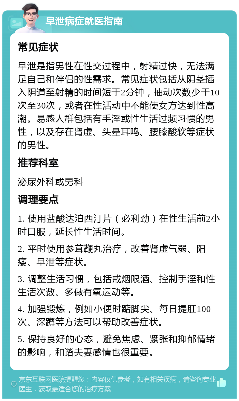 早泄病症就医指南 常见症状 早泄是指男性在性交过程中，射精过快，无法满足自己和伴侣的性需求。常见症状包括从阴茎插入阴道至射精的时间短于2分钟，抽动次数少于10次至30次，或者在性活动中不能使女方达到性高潮。易感人群包括有手淫或性生活过频习惯的男性，以及存在肾虚、头晕耳鸣、腰膝酸软等症状的男性。 推荐科室 泌尿外科或男科 调理要点 1. 使用盐酸达泊西汀片（必利劲）在性生活前2小时口服，延长性生活时间。 2. 平时使用参茸鞭丸治疗，改善肾虚气弱、阳痿、早泄等症状。 3. 调整生活习惯，包括戒烟限酒、控制手淫和性生活次数、多做有氧运动等。 4. 加强锻炼，例如小便时踮脚尖、每日提肛100次、深蹲等方法可以帮助改善症状。 5. 保持良好的心态，避免焦虑、紧张和抑郁情绪的影响，和谐夫妻感情也很重要。