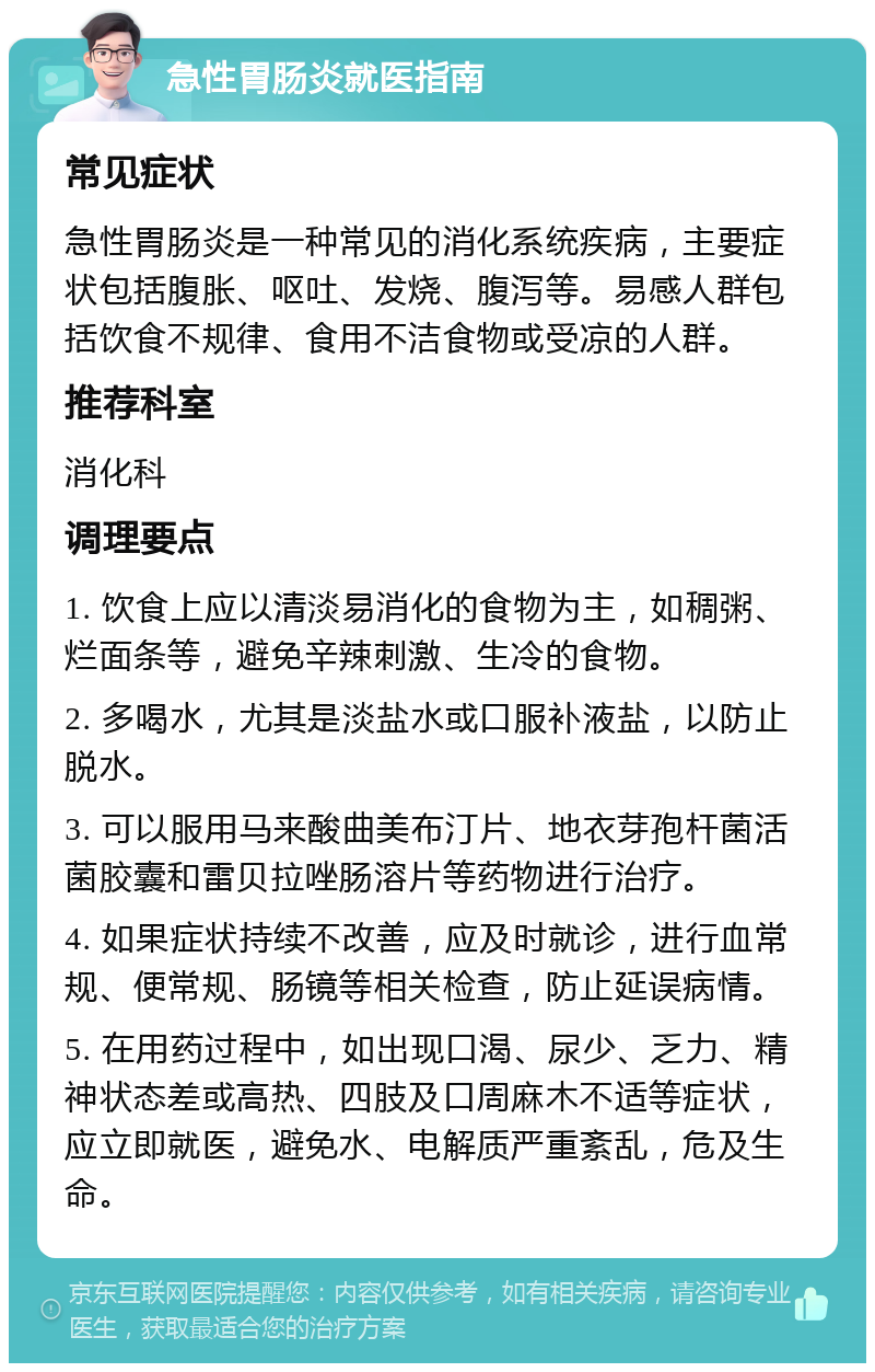 急性胃肠炎就医指南 常见症状 急性胃肠炎是一种常见的消化系统疾病，主要症状包括腹胀、呕吐、发烧、腹泻等。易感人群包括饮食不规律、食用不洁食物或受凉的人群。 推荐科室 消化科 调理要点 1. 饮食上应以清淡易消化的食物为主，如稠粥、烂面条等，避免辛辣刺激、生冷的食物。 2. 多喝水，尤其是淡盐水或口服补液盐，以防止脱水。 3. 可以服用马来酸曲美布汀片、地衣芽孢杆菌活菌胶囊和雷贝拉唑肠溶片等药物进行治疗。 4. 如果症状持续不改善，应及时就诊，进行血常规、便常规、肠镜等相关检查，防止延误病情。 5. 在用药过程中，如出现口渴、尿少、乏力、精神状态差或高热、四肢及口周麻木不适等症状，应立即就医，避免水、电解质严重紊乱，危及生命。