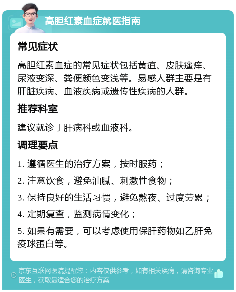 高胆红素血症就医指南 常见症状 高胆红素血症的常见症状包括黄疸、皮肤瘙痒、尿液变深、粪便颜色变浅等。易感人群主要是有肝脏疾病、血液疾病或遗传性疾病的人群。 推荐科室 建议就诊于肝病科或血液科。 调理要点 1. 遵循医生的治疗方案，按时服药； 2. 注意饮食，避免油腻、刺激性食物； 3. 保持良好的生活习惯，避免熬夜、过度劳累； 4. 定期复查，监测病情变化； 5. 如果有需要，可以考虑使用保肝药物如乙肝免疫球蛋白等。