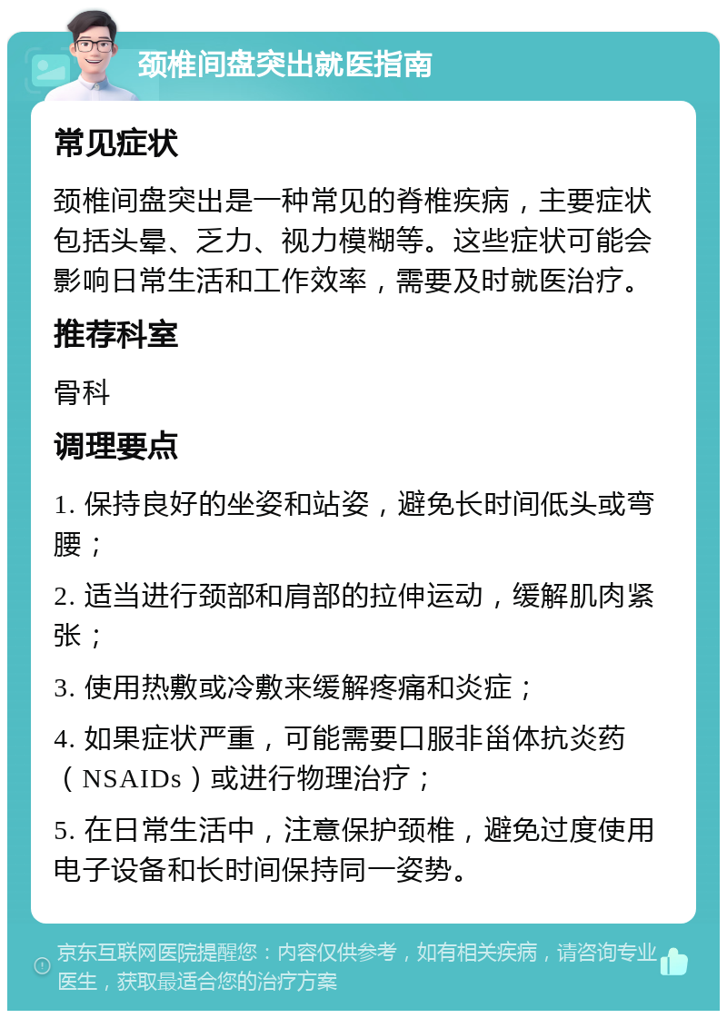 颈椎间盘突出就医指南 常见症状 颈椎间盘突出是一种常见的脊椎疾病，主要症状包括头晕、乏力、视力模糊等。这些症状可能会影响日常生活和工作效率，需要及时就医治疗。 推荐科室 骨科 调理要点 1. 保持良好的坐姿和站姿，避免长时间低头或弯腰； 2. 适当进行颈部和肩部的拉伸运动，缓解肌肉紧张； 3. 使用热敷或冷敷来缓解疼痛和炎症； 4. 如果症状严重，可能需要口服非甾体抗炎药（NSAIDs）或进行物理治疗； 5. 在日常生活中，注意保护颈椎，避免过度使用电子设备和长时间保持同一姿势。