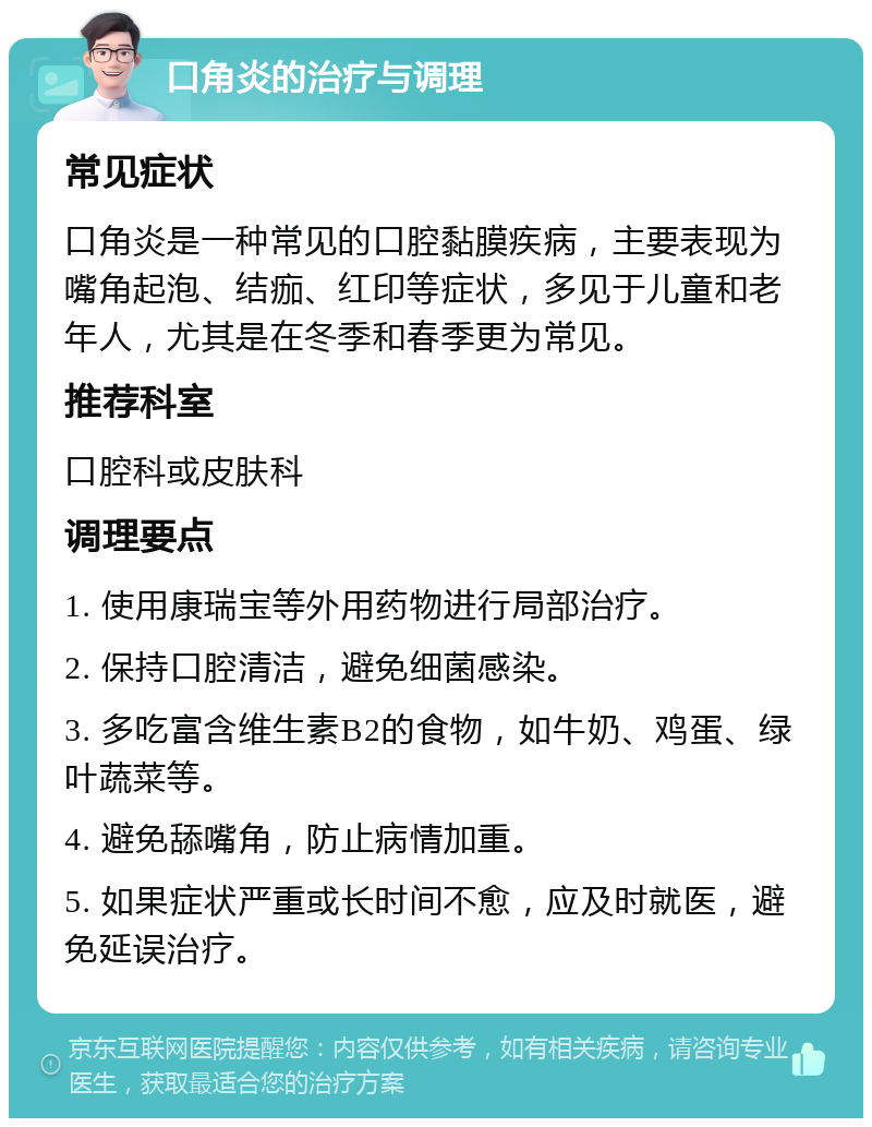 口角炎的治疗与调理 常见症状 口角炎是一种常见的口腔黏膜疾病，主要表现为嘴角起泡、结痂、红印等症状，多见于儿童和老年人，尤其是在冬季和春季更为常见。 推荐科室 口腔科或皮肤科 调理要点 1. 使用康瑞宝等外用药物进行局部治疗。 2. 保持口腔清洁，避免细菌感染。 3. 多吃富含维生素B2的食物，如牛奶、鸡蛋、绿叶蔬菜等。 4. 避免舔嘴角，防止病情加重。 5. 如果症状严重或长时间不愈，应及时就医，避免延误治疗。