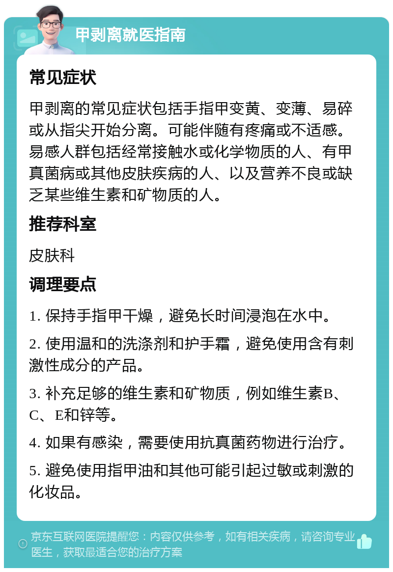 甲剥离就医指南 常见症状 甲剥离的常见症状包括手指甲变黄、变薄、易碎或从指尖开始分离。可能伴随有疼痛或不适感。易感人群包括经常接触水或化学物质的人、有甲真菌病或其他皮肤疾病的人、以及营养不良或缺乏某些维生素和矿物质的人。 推荐科室 皮肤科 调理要点 1. 保持手指甲干燥，避免长时间浸泡在水中。 2. 使用温和的洗涤剂和护手霜，避免使用含有刺激性成分的产品。 3. 补充足够的维生素和矿物质，例如维生素B、C、E和锌等。 4. 如果有感染，需要使用抗真菌药物进行治疗。 5. 避免使用指甲油和其他可能引起过敏或刺激的化妆品。