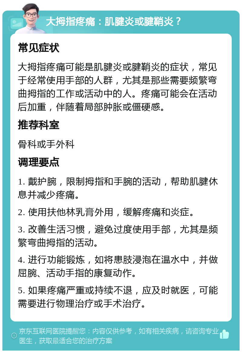 大拇指疼痛：肌腱炎或腱鞘炎？ 常见症状 大拇指疼痛可能是肌腱炎或腱鞘炎的症状，常见于经常使用手部的人群，尤其是那些需要频繁弯曲拇指的工作或活动中的人。疼痛可能会在活动后加重，伴随着局部肿胀或僵硬感。 推荐科室 骨科或手外科 调理要点 1. 戴护腕，限制拇指和手腕的活动，帮助肌腱休息并减少疼痛。 2. 使用扶他林乳膏外用，缓解疼痛和炎症。 3. 改善生活习惯，避免过度使用手部，尤其是频繁弯曲拇指的活动。 4. 进行功能锻炼，如将患肢浸泡在温水中，并做屈腕、活动手指的康复动作。 5. 如果疼痛严重或持续不退，应及时就医，可能需要进行物理治疗或手术治疗。