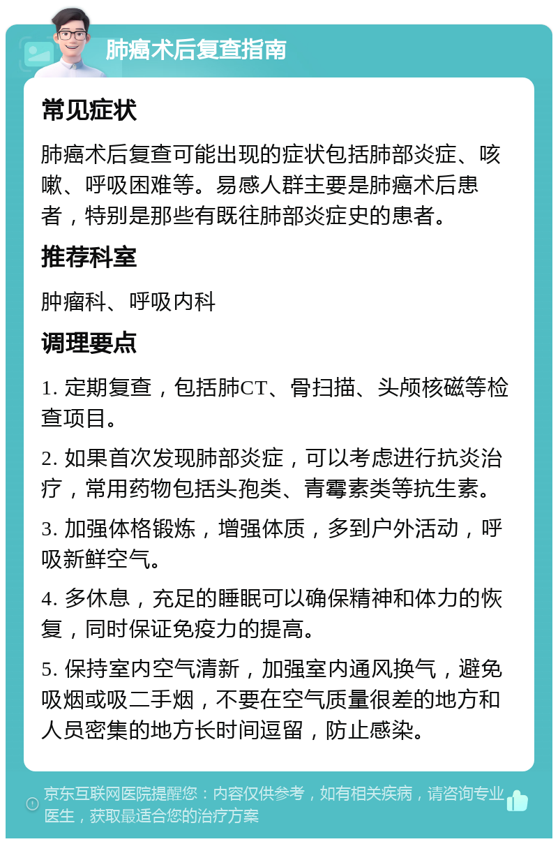 肺癌术后复查指南 常见症状 肺癌术后复查可能出现的症状包括肺部炎症、咳嗽、呼吸困难等。易感人群主要是肺癌术后患者，特别是那些有既往肺部炎症史的患者。 推荐科室 肿瘤科、呼吸内科 调理要点 1. 定期复查，包括肺CT、骨扫描、头颅核磁等检查项目。 2. 如果首次发现肺部炎症，可以考虑进行抗炎治疗，常用药物包括头孢类、青霉素类等抗生素。 3. 加强体格锻炼，增强体质，多到户外活动，呼吸新鲜空气。 4. 多休息，充足的睡眠可以确保精神和体力的恢复，同时保证免疫力的提高。 5. 保持室内空气清新，加强室内通风换气，避免吸烟或吸二手烟，不要在空气质量很差的地方和人员密集的地方长时间逗留，防止感染。