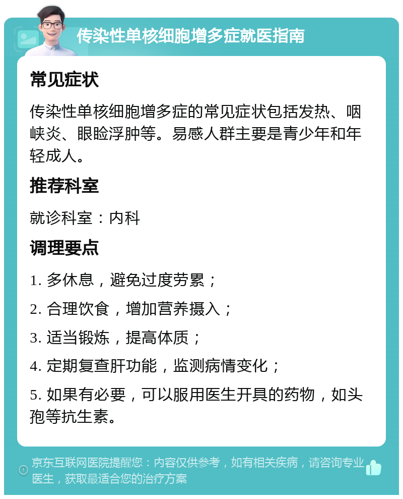 传染性单核细胞增多症就医指南 常见症状 传染性单核细胞增多症的常见症状包括发热、咽峡炎、眼睑浮肿等。易感人群主要是青少年和年轻成人。 推荐科室 就诊科室：内科 调理要点 1. 多休息，避免过度劳累； 2. 合理饮食，增加营养摄入； 3. 适当锻炼，提高体质； 4. 定期复查肝功能，监测病情变化； 5. 如果有必要，可以服用医生开具的药物，如头孢等抗生素。