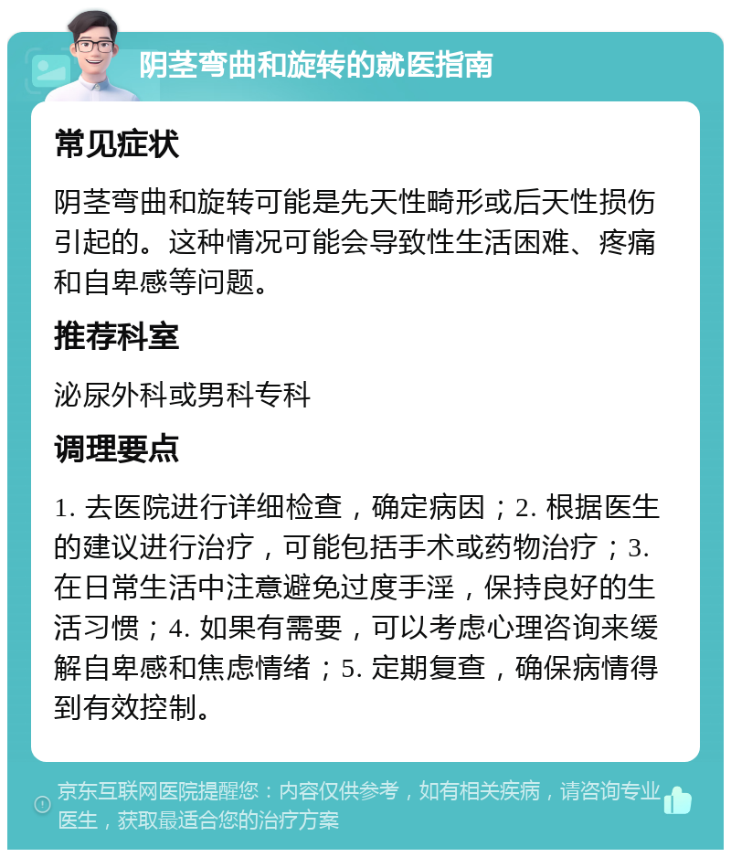 阴茎弯曲和旋转的就医指南 常见症状 阴茎弯曲和旋转可能是先天性畸形或后天性损伤引起的。这种情况可能会导致性生活困难、疼痛和自卑感等问题。 推荐科室 泌尿外科或男科专科 调理要点 1. 去医院进行详细检查，确定病因；2. 根据医生的建议进行治疗，可能包括手术或药物治疗；3. 在日常生活中注意避免过度手淫，保持良好的生活习惯；4. 如果有需要，可以考虑心理咨询来缓解自卑感和焦虑情绪；5. 定期复查，确保病情得到有效控制。