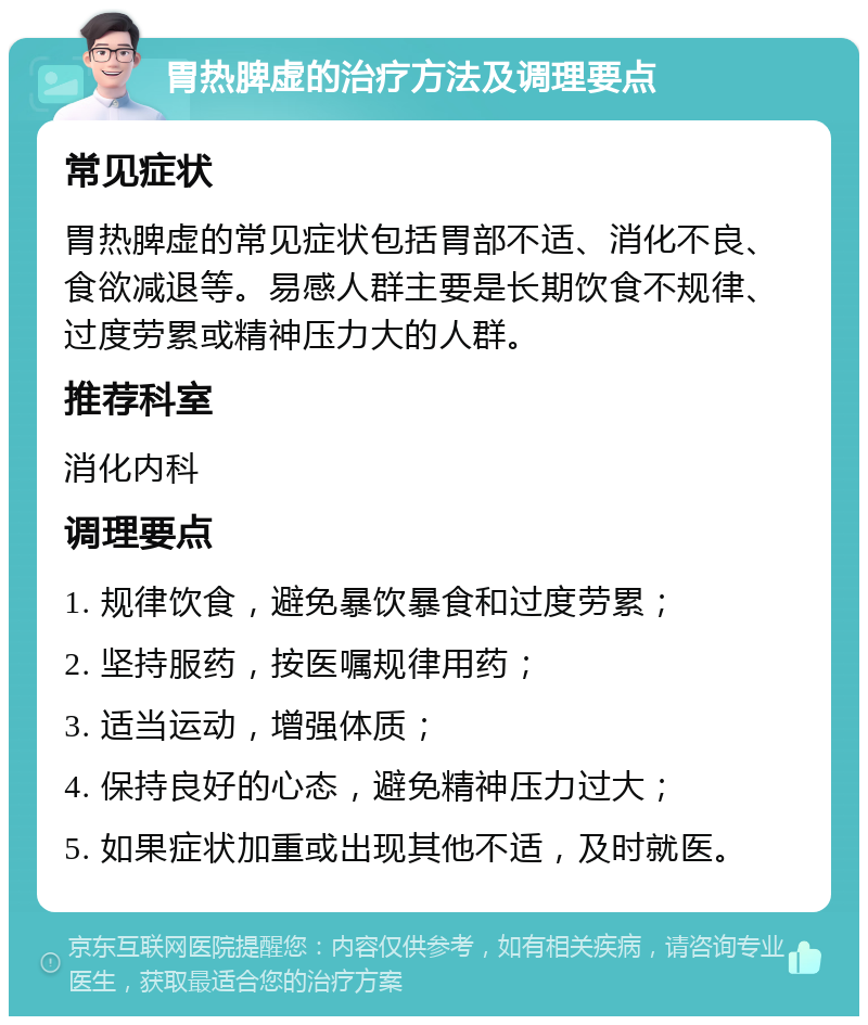 胃热脾虚的治疗方法及调理要点 常见症状 胃热脾虚的常见症状包括胃部不适、消化不良、食欲减退等。易感人群主要是长期饮食不规律、过度劳累或精神压力大的人群。 推荐科室 消化内科 调理要点 1. 规律饮食，避免暴饮暴食和过度劳累； 2. 坚持服药，按医嘱规律用药； 3. 适当运动，增强体质； 4. 保持良好的心态，避免精神压力过大； 5. 如果症状加重或出现其他不适，及时就医。