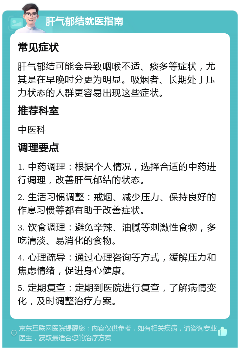 肝气郁结就医指南 常见症状 肝气郁结可能会导致咽喉不适、痰多等症状，尤其是在早晚时分更为明显。吸烟者、长期处于压力状态的人群更容易出现这些症状。 推荐科室 中医科 调理要点 1. 中药调理：根据个人情况，选择合适的中药进行调理，改善肝气郁结的状态。 2. 生活习惯调整：戒烟、减少压力、保持良好的作息习惯等都有助于改善症状。 3. 饮食调理：避免辛辣、油腻等刺激性食物，多吃清淡、易消化的食物。 4. 心理疏导：通过心理咨询等方式，缓解压力和焦虑情绪，促进身心健康。 5. 定期复查：定期到医院进行复查，了解病情变化，及时调整治疗方案。