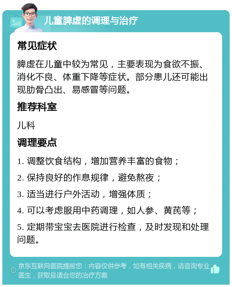 儿童脾虚的调理与治疗 常见症状 脾虚在儿童中较为常见，主要表现为食欲不振、消化不良、体重下降等症状。部分患儿还可能出现肋骨凸出、易感冒等问题。 推荐科室 儿科 调理要点 1. 调整饮食结构，增加营养丰富的食物； 2. 保持良好的作息规律，避免熬夜； 3. 适当进行户外活动，增强体质； 4. 可以考虑服用中药调理，如人参、黄芪等； 5. 定期带宝宝去医院进行检查，及时发现和处理问题。