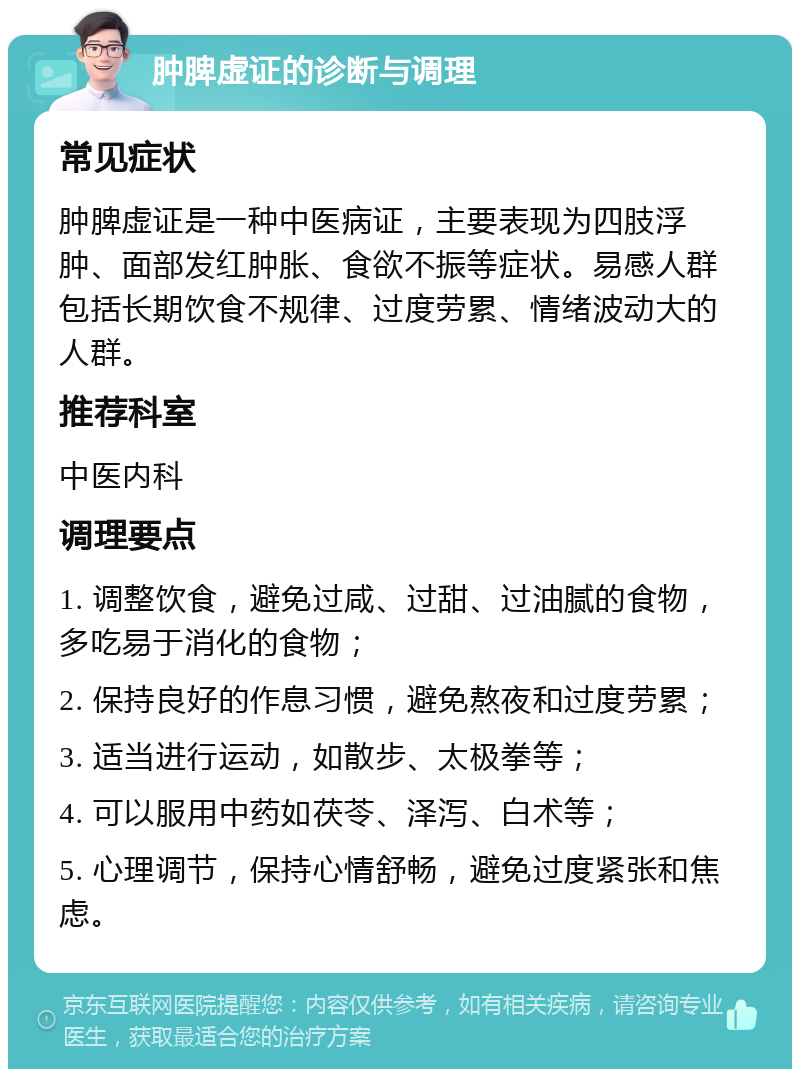 肿脾虚证的诊断与调理 常见症状 肿脾虚证是一种中医病证，主要表现为四肢浮肿、面部发红肿胀、食欲不振等症状。易感人群包括长期饮食不规律、过度劳累、情绪波动大的人群。 推荐科室 中医内科 调理要点 1. 调整饮食，避免过咸、过甜、过油腻的食物，多吃易于消化的食物； 2. 保持良好的作息习惯，避免熬夜和过度劳累； 3. 适当进行运动，如散步、太极拳等； 4. 可以服用中药如茯苓、泽泻、白术等； 5. 心理调节，保持心情舒畅，避免过度紧张和焦虑。