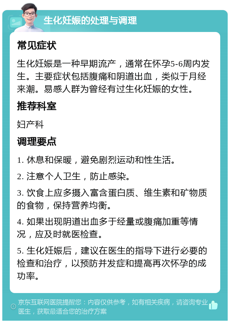 生化妊娠的处理与调理 常见症状 生化妊娠是一种早期流产，通常在怀孕5-6周内发生。主要症状包括腹痛和阴道出血，类似于月经来潮。易感人群为曾经有过生化妊娠的女性。 推荐科室 妇产科 调理要点 1. 休息和保暖，避免剧烈运动和性生活。 2. 注意个人卫生，防止感染。 3. 饮食上应多摄入富含蛋白质、维生素和矿物质的食物，保持营养均衡。 4. 如果出现阴道出血多于经量或腹痛加重等情况，应及时就医检查。 5. 生化妊娠后，建议在医生的指导下进行必要的检查和治疗，以预防并发症和提高再次怀孕的成功率。