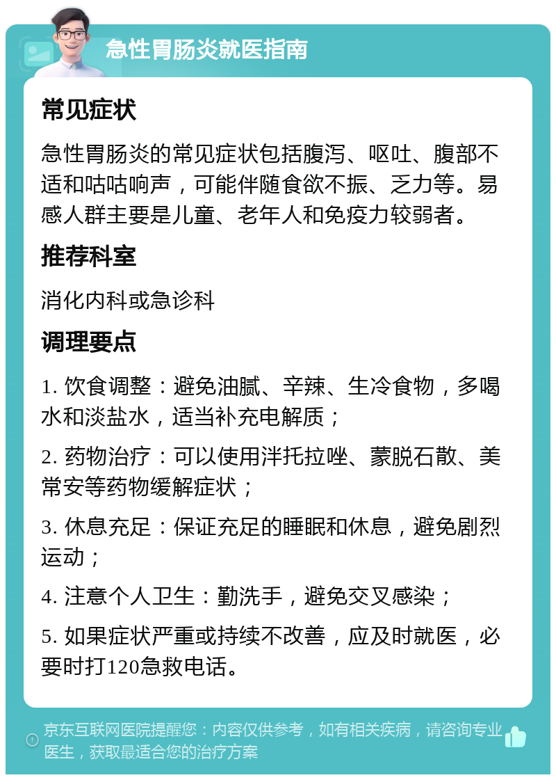 急性胃肠炎就医指南 常见症状 急性胃肠炎的常见症状包括腹泻、呕吐、腹部不适和咕咕响声，可能伴随食欲不振、乏力等。易感人群主要是儿童、老年人和免疫力较弱者。 推荐科室 消化内科或急诊科 调理要点 1. 饮食调整：避免油腻、辛辣、生冷食物，多喝水和淡盐水，适当补充电解质； 2. 药物治疗：可以使用泮托拉唑、蒙脱石散、美常安等药物缓解症状； 3. 休息充足：保证充足的睡眠和休息，避免剧烈运动； 4. 注意个人卫生：勤洗手，避免交叉感染； 5. 如果症状严重或持续不改善，应及时就医，必要时打120急救电话。