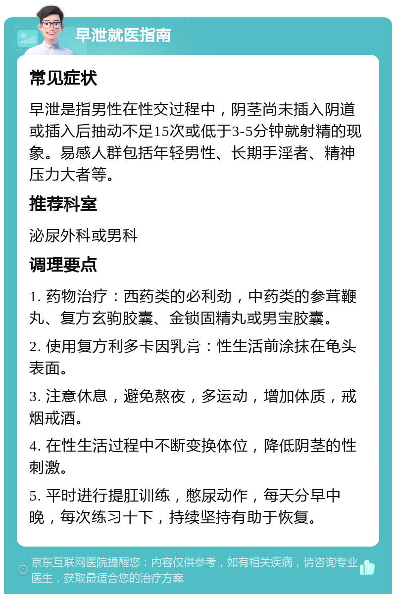 早泄就医指南 常见症状 早泄是指男性在性交过程中，阴茎尚未插入阴道或插入后抽动不足15次或低于3-5分钟就射精的现象。易感人群包括年轻男性、长期手淫者、精神压力大者等。 推荐科室 泌尿外科或男科 调理要点 1. 药物治疗：西药类的必利劲，中药类的参茸鞭丸、复方玄驹胶囊、金锁固精丸或男宝胶囊。 2. 使用复方利多卡因乳膏：性生活前涂抹在龟头表面。 3. 注意休息，避免熬夜，多运动，增加体质，戒烟戒酒。 4. 在性生活过程中不断变换体位，降低阴茎的性刺激。 5. 平时进行提肛训练，憋尿动作，每天分早中晚，每次练习十下，持续坚持有助于恢复。