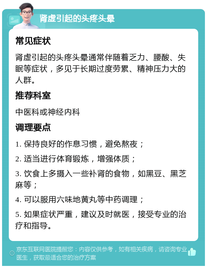 肾虚引起的头疼头晕 常见症状 肾虚引起的头疼头晕通常伴随着乏力、腰酸、失眠等症状，多见于长期过度劳累、精神压力大的人群。 推荐科室 中医科或神经内科 调理要点 1. 保持良好的作息习惯，避免熬夜； 2. 适当进行体育锻炼，增强体质； 3. 饮食上多摄入一些补肾的食物，如黑豆、黑芝麻等； 4. 可以服用六味地黄丸等中药调理； 5. 如果症状严重，建议及时就医，接受专业的治疗和指导。