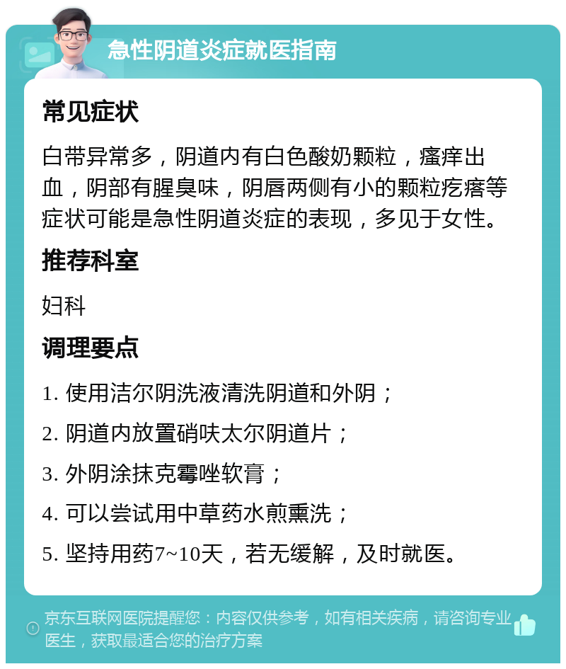 急性阴道炎症就医指南 常见症状 白带异常多，阴道内有白色酸奶颗粒，瘙痒出血，阴部有腥臭味，阴唇两侧有小的颗粒疙瘩等症状可能是急性阴道炎症的表现，多见于女性。 推荐科室 妇科 调理要点 1. 使用洁尔阴洗液清洗阴道和外阴； 2. 阴道内放置硝呋太尔阴道片； 3. 外阴涂抹克霉唑软膏； 4. 可以尝试用中草药水煎熏洗； 5. 坚持用药7~10天，若无缓解，及时就医。