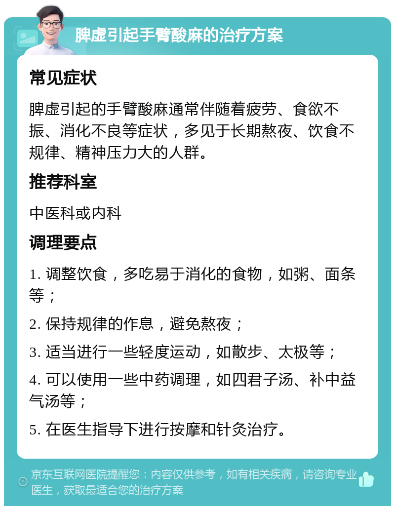 脾虚引起手臂酸麻的治疗方案 常见症状 脾虚引起的手臂酸麻通常伴随着疲劳、食欲不振、消化不良等症状，多见于长期熬夜、饮食不规律、精神压力大的人群。 推荐科室 中医科或内科 调理要点 1. 调整饮食，多吃易于消化的食物，如粥、面条等； 2. 保持规律的作息，避免熬夜； 3. 适当进行一些轻度运动，如散步、太极等； 4. 可以使用一些中药调理，如四君子汤、补中益气汤等； 5. 在医生指导下进行按摩和针灸治疗。