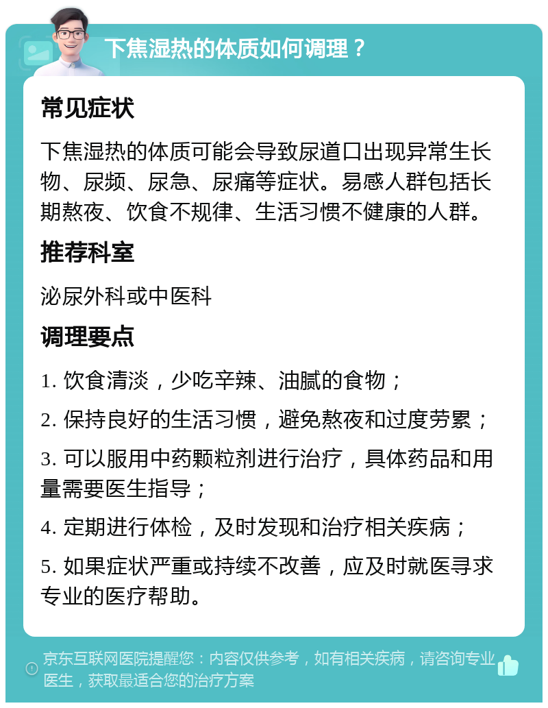 下焦湿热的体质如何调理？ 常见症状 下焦湿热的体质可能会导致尿道口出现异常生长物、尿频、尿急、尿痛等症状。易感人群包括长期熬夜、饮食不规律、生活习惯不健康的人群。 推荐科室 泌尿外科或中医科 调理要点 1. 饮食清淡，少吃辛辣、油腻的食物； 2. 保持良好的生活习惯，避免熬夜和过度劳累； 3. 可以服用中药颗粒剂进行治疗，具体药品和用量需要医生指导； 4. 定期进行体检，及时发现和治疗相关疾病； 5. 如果症状严重或持续不改善，应及时就医寻求专业的医疗帮助。