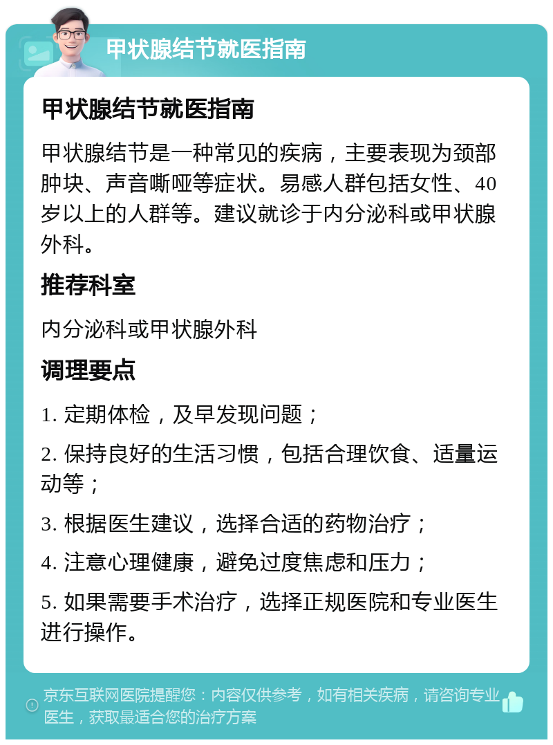 甲状腺结节就医指南 甲状腺结节就医指南 甲状腺结节是一种常见的疾病，主要表现为颈部肿块、声音嘶哑等症状。易感人群包括女性、40岁以上的人群等。建议就诊于内分泌科或甲状腺外科。 推荐科室 内分泌科或甲状腺外科 调理要点 1. 定期体检，及早发现问题； 2. 保持良好的生活习惯，包括合理饮食、适量运动等； 3. 根据医生建议，选择合适的药物治疗； 4. 注意心理健康，避免过度焦虑和压力； 5. 如果需要手术治疗，选择正规医院和专业医生进行操作。