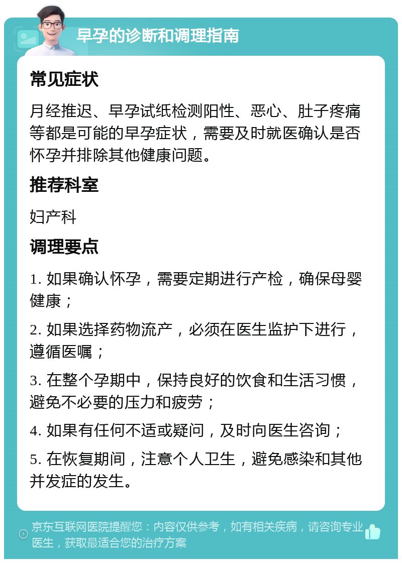 早孕的诊断和调理指南 常见症状 月经推迟、早孕试纸检测阳性、恶心、肚子疼痛等都是可能的早孕症状，需要及时就医确认是否怀孕并排除其他健康问题。 推荐科室 妇产科 调理要点 1. 如果确认怀孕，需要定期进行产检，确保母婴健康； 2. 如果选择药物流产，必须在医生监护下进行，遵循医嘱； 3. 在整个孕期中，保持良好的饮食和生活习惯，避免不必要的压力和疲劳； 4. 如果有任何不适或疑问，及时向医生咨询； 5. 在恢复期间，注意个人卫生，避免感染和其他并发症的发生。