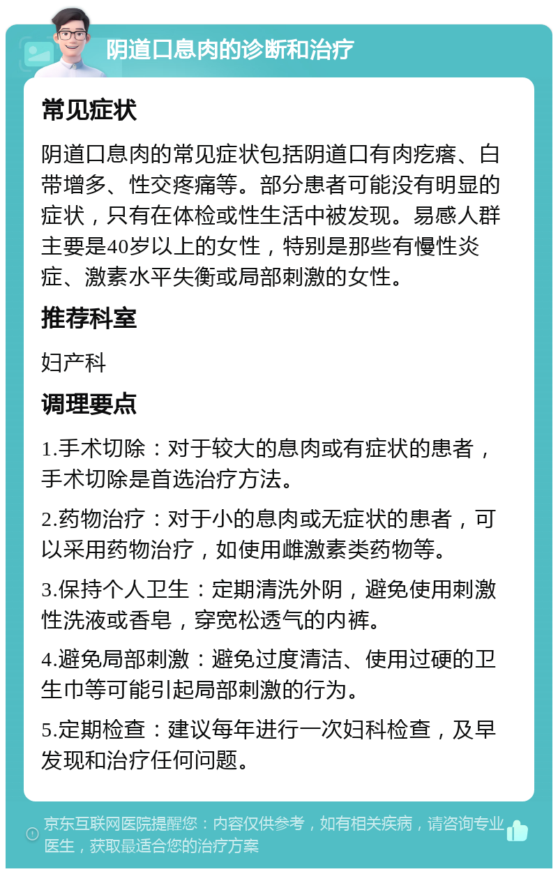 阴道口息肉的诊断和治疗 常见症状 阴道口息肉的常见症状包括阴道口有肉疙瘩、白带增多、性交疼痛等。部分患者可能没有明显的症状，只有在体检或性生活中被发现。易感人群主要是40岁以上的女性，特别是那些有慢性炎症、激素水平失衡或局部刺激的女性。 推荐科室 妇产科 调理要点 1.手术切除：对于较大的息肉或有症状的患者，手术切除是首选治疗方法。 2.药物治疗：对于小的息肉或无症状的患者，可以采用药物治疗，如使用雌激素类药物等。 3.保持个人卫生：定期清洗外阴，避免使用刺激性洗液或香皂，穿宽松透气的内裤。 4.避免局部刺激：避免过度清洁、使用过硬的卫生巾等可能引起局部刺激的行为。 5.定期检查：建议每年进行一次妇科检查，及早发现和治疗任何问题。