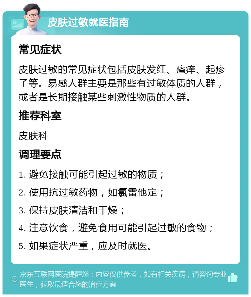 皮肤过敏就医指南 常见症状 皮肤过敏的常见症状包括皮肤发红、瘙痒、起疹子等。易感人群主要是那些有过敏体质的人群，或者是长期接触某些刺激性物质的人群。 推荐科室 皮肤科 调理要点 1. 避免接触可能引起过敏的物质； 2. 使用抗过敏药物，如氯雷他定； 3. 保持皮肤清洁和干燥； 4. 注意饮食，避免食用可能引起过敏的食物； 5. 如果症状严重，应及时就医。