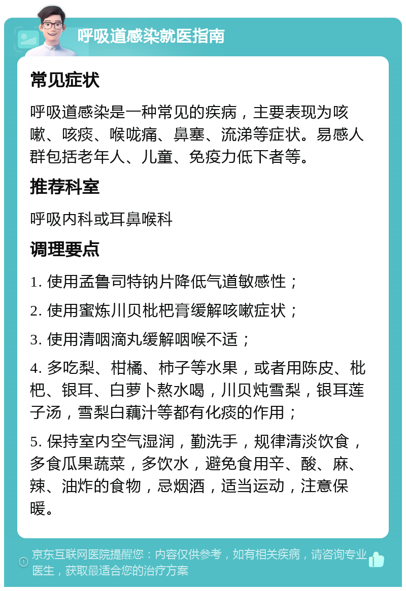 呼吸道感染就医指南 常见症状 呼吸道感染是一种常见的疾病，主要表现为咳嗽、咳痰、喉咙痛、鼻塞、流涕等症状。易感人群包括老年人、儿童、免疫力低下者等。 推荐科室 呼吸内科或耳鼻喉科 调理要点 1. 使用孟鲁司特钠片降低气道敏感性； 2. 使用蜜炼川贝枇杷膏缓解咳嗽症状； 3. 使用清咽滴丸缓解咽喉不适； 4. 多吃梨、柑橘、柿子等水果，或者用陈皮、枇杷、银耳、白萝卜熬水喝，川贝炖雪梨，银耳莲子汤，雪梨白藕汁等都有化痰的作用； 5. 保持室内空气湿润，勤洗手，规律清淡饮食，多食瓜果蔬菜，多饮水，避免食用辛、酸、麻、辣、油炸的食物，忌烟酒，适当运动，注意保暖。