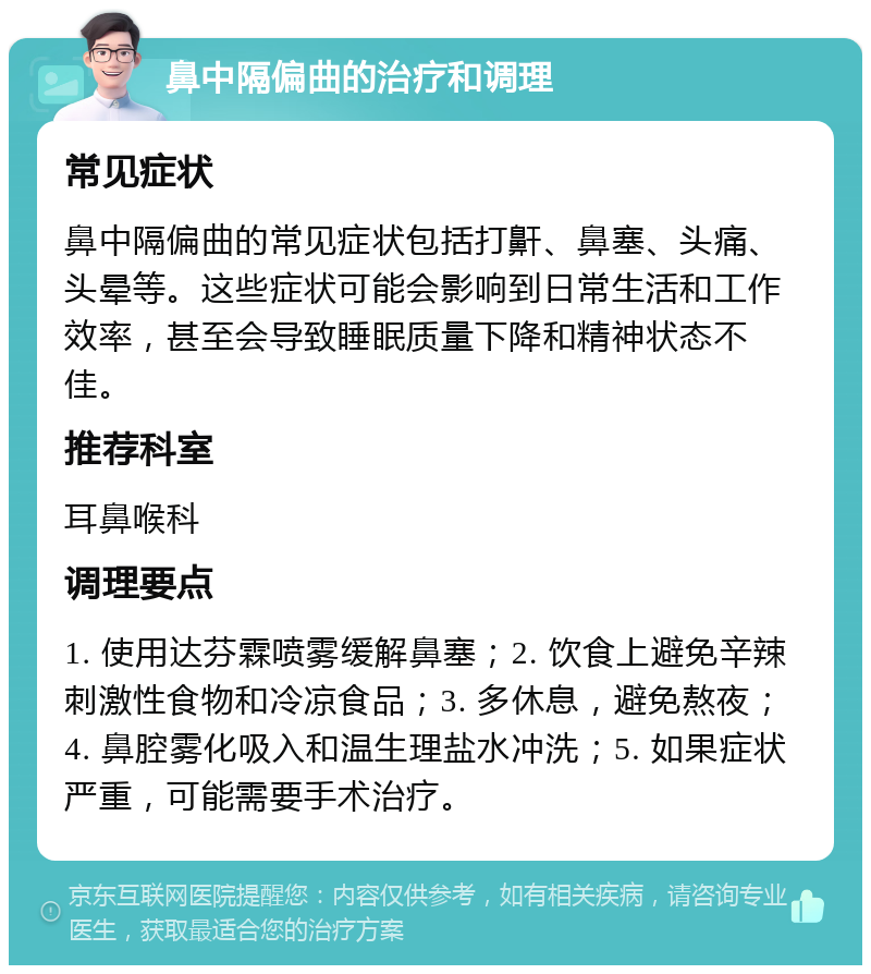 鼻中隔偏曲的治疗和调理 常见症状 鼻中隔偏曲的常见症状包括打鼾、鼻塞、头痛、头晕等。这些症状可能会影响到日常生活和工作效率，甚至会导致睡眠质量下降和精神状态不佳。 推荐科室 耳鼻喉科 调理要点 1. 使用达芬霖喷雾缓解鼻塞；2. 饮食上避免辛辣刺激性食物和冷凉食品；3. 多休息，避免熬夜；4. 鼻腔雾化吸入和温生理盐水冲洗；5. 如果症状严重，可能需要手术治疗。