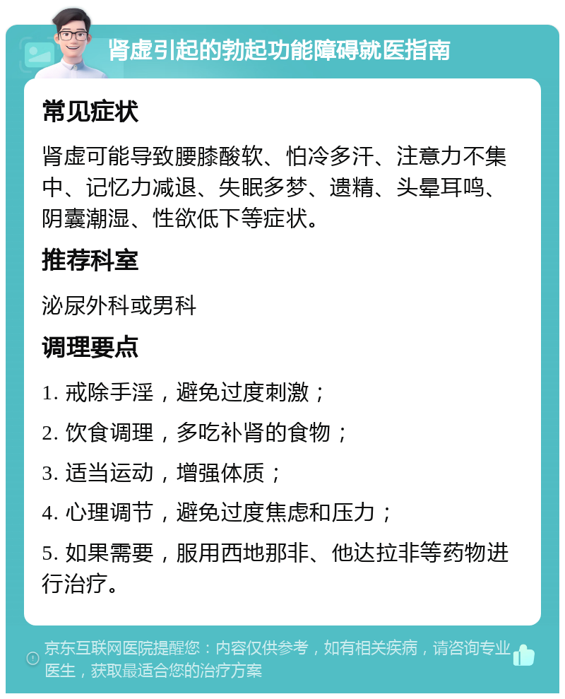 肾虚引起的勃起功能障碍就医指南 常见症状 肾虚可能导致腰膝酸软、怕冷多汗、注意力不集中、记忆力减退、失眠多梦、遗精、头晕耳鸣、阴囊潮湿、性欲低下等症状。 推荐科室 泌尿外科或男科 调理要点 1. 戒除手淫，避免过度刺激； 2. 饮食调理，多吃补肾的食物； 3. 适当运动，增强体质； 4. 心理调节，避免过度焦虑和压力； 5. 如果需要，服用西地那非、他达拉非等药物进行治疗。