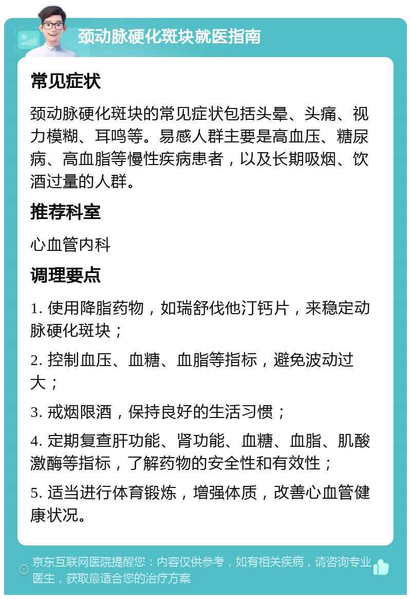 颈动脉硬化斑块就医指南 常见症状 颈动脉硬化斑块的常见症状包括头晕、头痛、视力模糊、耳鸣等。易感人群主要是高血压、糖尿病、高血脂等慢性疾病患者，以及长期吸烟、饮酒过量的人群。 推荐科室 心血管内科 调理要点 1. 使用降脂药物，如瑞舒伐他汀钙片，来稳定动脉硬化斑块； 2. 控制血压、血糖、血脂等指标，避免波动过大； 3. 戒烟限酒，保持良好的生活习惯； 4. 定期复查肝功能、肾功能、血糖、血脂、肌酸激酶等指标，了解药物的安全性和有效性； 5. 适当进行体育锻炼，增强体质，改善心血管健康状况。