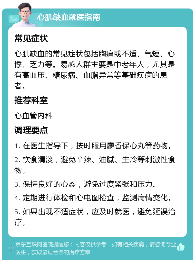 心肌缺血就医指南 常见症状 心肌缺血的常见症状包括胸痛或不适、气短、心悸、乏力等。易感人群主要是中老年人，尤其是有高血压、糖尿病、血脂异常等基础疾病的患者。 推荐科室 心血管内科 调理要点 1. 在医生指导下，按时服用麝香保心丸等药物。 2. 饮食清淡，避免辛辣、油腻、生冷等刺激性食物。 3. 保持良好的心态，避免过度紧张和压力。 4. 定期进行体检和心电图检查，监测病情变化。 5. 如果出现不适症状，应及时就医，避免延误治疗。