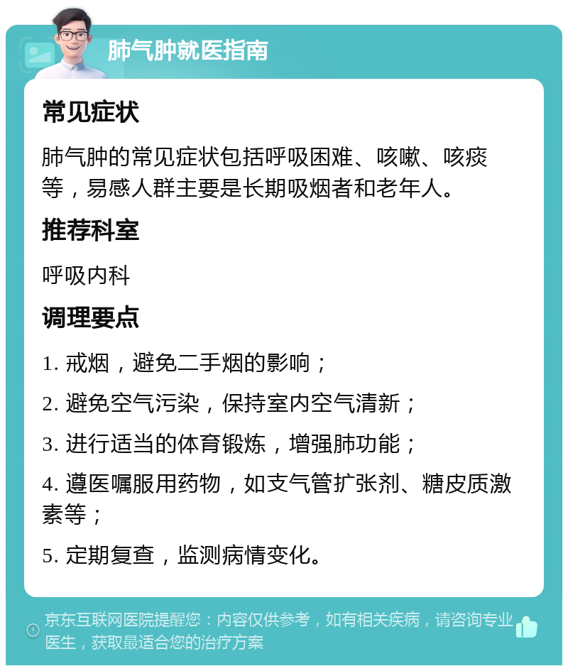 肺气肿就医指南 常见症状 肺气肿的常见症状包括呼吸困难、咳嗽、咳痰等，易感人群主要是长期吸烟者和老年人。 推荐科室 呼吸内科 调理要点 1. 戒烟，避免二手烟的影响； 2. 避免空气污染，保持室内空气清新； 3. 进行适当的体育锻炼，增强肺功能； 4. 遵医嘱服用药物，如支气管扩张剂、糖皮质激素等； 5. 定期复查，监测病情变化。