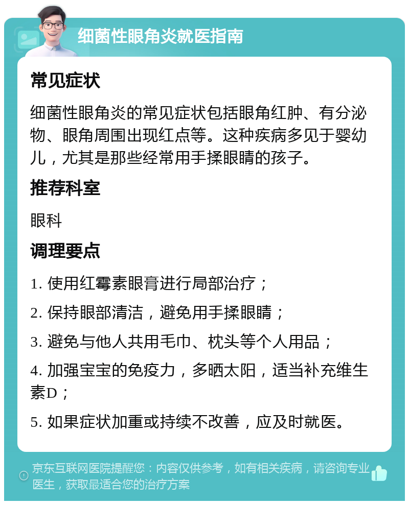 细菌性眼角炎就医指南 常见症状 细菌性眼角炎的常见症状包括眼角红肿、有分泌物、眼角周围出现红点等。这种疾病多见于婴幼儿，尤其是那些经常用手揉眼睛的孩子。 推荐科室 眼科 调理要点 1. 使用红霉素眼膏进行局部治疗； 2. 保持眼部清洁，避免用手揉眼睛； 3. 避免与他人共用毛巾、枕头等个人用品； 4. 加强宝宝的免疫力，多晒太阳，适当补充维生素D； 5. 如果症状加重或持续不改善，应及时就医。