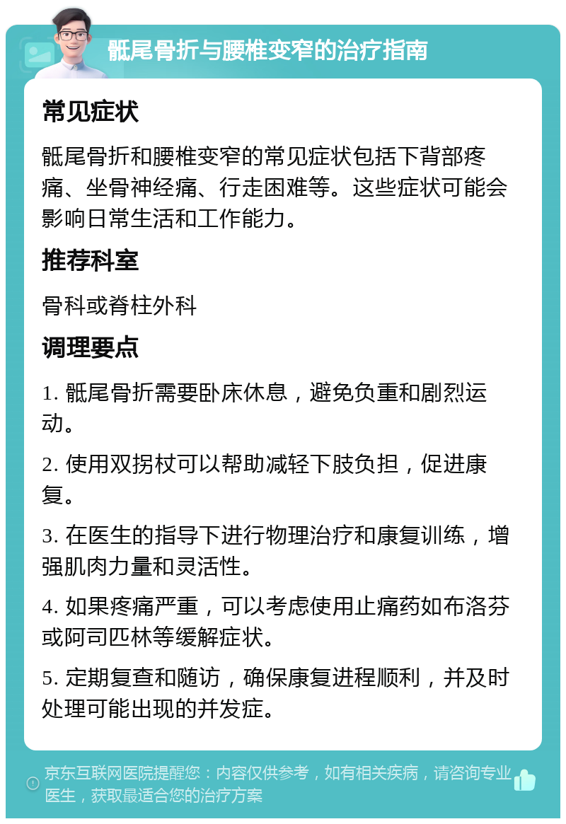 骶尾骨折与腰椎变窄的治疗指南 常见症状 骶尾骨折和腰椎变窄的常见症状包括下背部疼痛、坐骨神经痛、行走困难等。这些症状可能会影响日常生活和工作能力。 推荐科室 骨科或脊柱外科 调理要点 1. 骶尾骨折需要卧床休息，避免负重和剧烈运动。 2. 使用双拐杖可以帮助减轻下肢负担，促进康复。 3. 在医生的指导下进行物理治疗和康复训练，增强肌肉力量和灵活性。 4. 如果疼痛严重，可以考虑使用止痛药如布洛芬或阿司匹林等缓解症状。 5. 定期复查和随访，确保康复进程顺利，并及时处理可能出现的并发症。