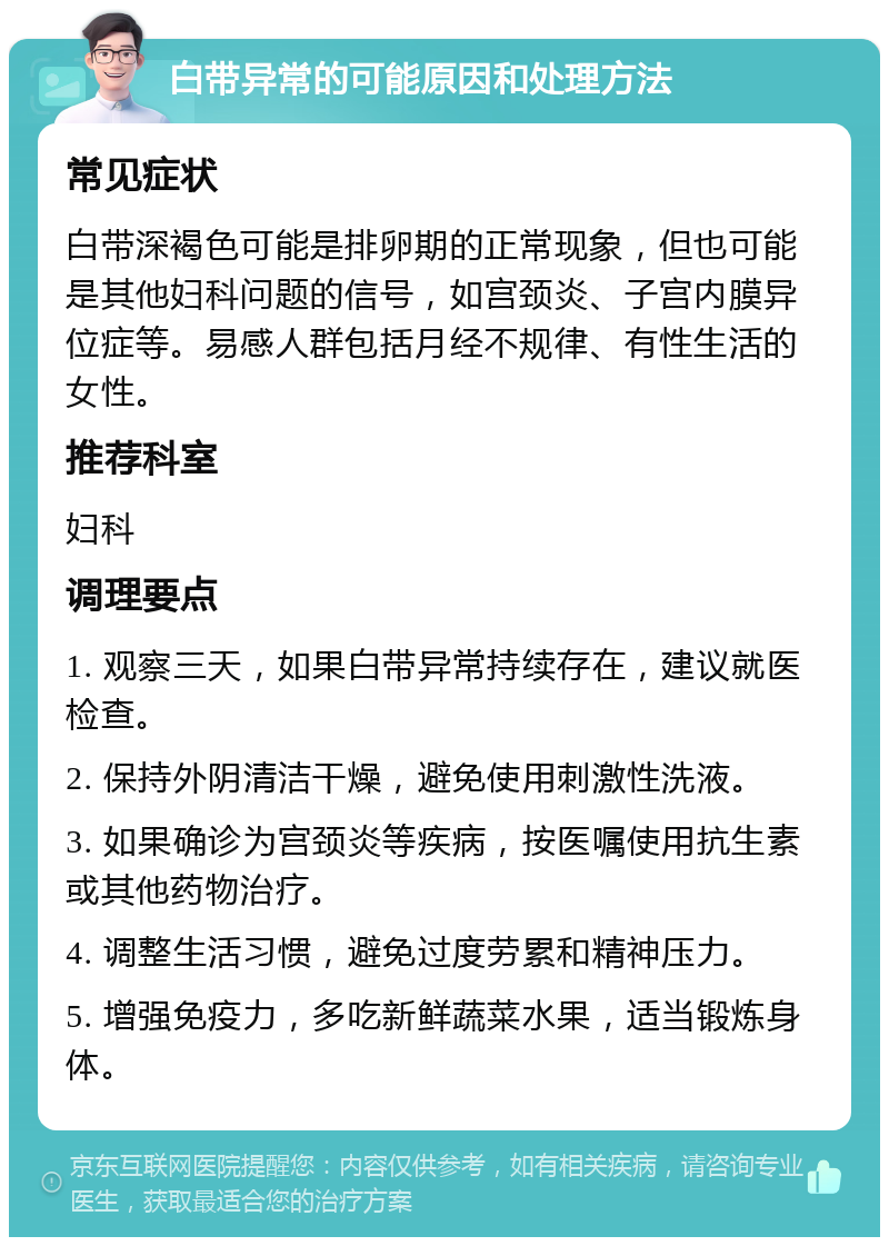 白带异常的可能原因和处理方法 常见症状 白带深褐色可能是排卵期的正常现象，但也可能是其他妇科问题的信号，如宫颈炎、子宫内膜异位症等。易感人群包括月经不规律、有性生活的女性。 推荐科室 妇科 调理要点 1. 观察三天，如果白带异常持续存在，建议就医检查。 2. 保持外阴清洁干燥，避免使用刺激性洗液。 3. 如果确诊为宫颈炎等疾病，按医嘱使用抗生素或其他药物治疗。 4. 调整生活习惯，避免过度劳累和精神压力。 5. 增强免疫力，多吃新鲜蔬菜水果，适当锻炼身体。