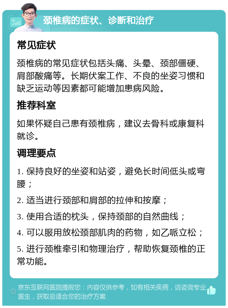 颈椎病的症状、诊断和治疗 常见症状 颈椎病的常见症状包括头痛、头晕、颈部僵硬、肩部酸痛等。长期伏案工作、不良的坐姿习惯和缺乏运动等因素都可能增加患病风险。 推荐科室 如果怀疑自己患有颈椎病，建议去骨科或康复科就诊。 调理要点 1. 保持良好的坐姿和站姿，避免长时间低头或弯腰； 2. 适当进行颈部和肩部的拉伸和按摩； 3. 使用合适的枕头，保持颈部的自然曲线； 4. 可以服用放松颈部肌肉的药物，如乙哌立松； 5. 进行颈椎牵引和物理治疗，帮助恢复颈椎的正常功能。