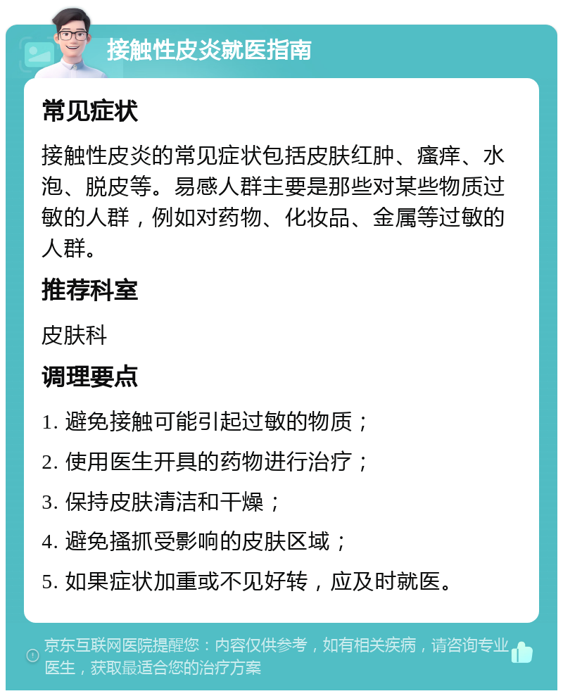 接触性皮炎就医指南 常见症状 接触性皮炎的常见症状包括皮肤红肿、瘙痒、水泡、脱皮等。易感人群主要是那些对某些物质过敏的人群，例如对药物、化妆品、金属等过敏的人群。 推荐科室 皮肤科 调理要点 1. 避免接触可能引起过敏的物质； 2. 使用医生开具的药物进行治疗； 3. 保持皮肤清洁和干燥； 4. 避免搔抓受影响的皮肤区域； 5. 如果症状加重或不见好转，应及时就医。