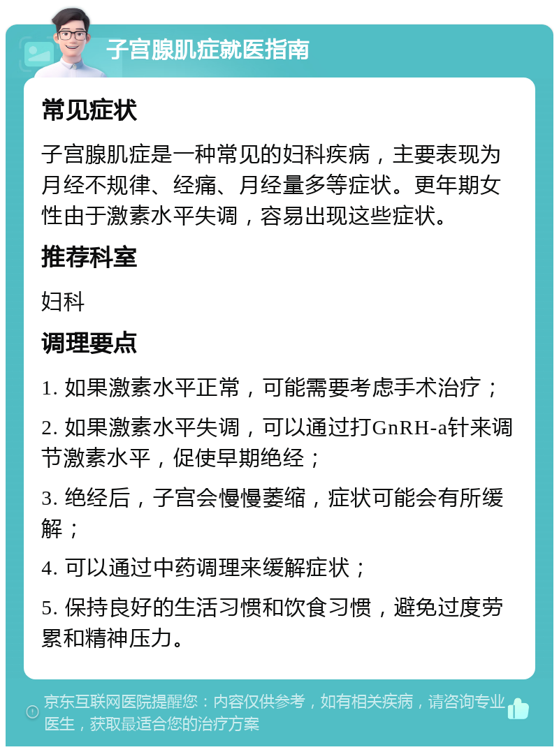 子宫腺肌症就医指南 常见症状 子宫腺肌症是一种常见的妇科疾病，主要表现为月经不规律、经痛、月经量多等症状。更年期女性由于激素水平失调，容易出现这些症状。 推荐科室 妇科 调理要点 1. 如果激素水平正常，可能需要考虑手术治疗； 2. 如果激素水平失调，可以通过打GnRH-a针来调节激素水平，促使早期绝经； 3. 绝经后，子宫会慢慢萎缩，症状可能会有所缓解； 4. 可以通过中药调理来缓解症状； 5. 保持良好的生活习惯和饮食习惯，避免过度劳累和精神压力。