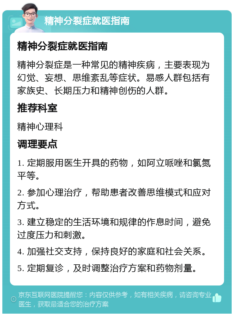 精神分裂症就医指南 精神分裂症就医指南 精神分裂症是一种常见的精神疾病，主要表现为幻觉、妄想、思维紊乱等症状。易感人群包括有家族史、长期压力和精神创伤的人群。 推荐科室 精神心理科 调理要点 1. 定期服用医生开具的药物，如阿立哌唑和氯氮平等。 2. 参加心理治疗，帮助患者改善思维模式和应对方式。 3. 建立稳定的生活环境和规律的作息时间，避免过度压力和刺激。 4. 加强社交支持，保持良好的家庭和社会关系。 5. 定期复诊，及时调整治疗方案和药物剂量。