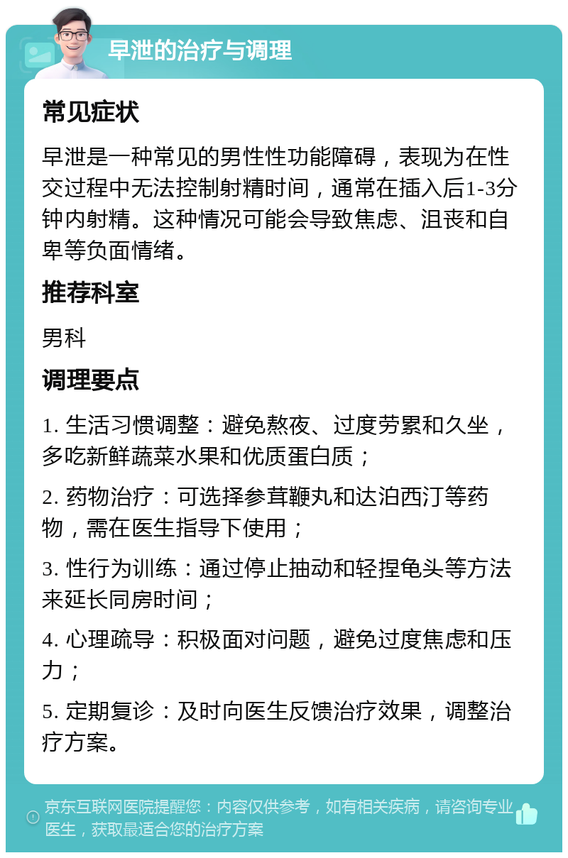 早泄的治疗与调理 常见症状 早泄是一种常见的男性性功能障碍，表现为在性交过程中无法控制射精时间，通常在插入后1-3分钟内射精。这种情况可能会导致焦虑、沮丧和自卑等负面情绪。 推荐科室 男科 调理要点 1. 生活习惯调整：避免熬夜、过度劳累和久坐，多吃新鲜蔬菜水果和优质蛋白质； 2. 药物治疗：可选择参茸鞭丸和达泊西汀等药物，需在医生指导下使用； 3. 性行为训练：通过停止抽动和轻捏龟头等方法来延长同房时间； 4. 心理疏导：积极面对问题，避免过度焦虑和压力； 5. 定期复诊：及时向医生反馈治疗效果，调整治疗方案。